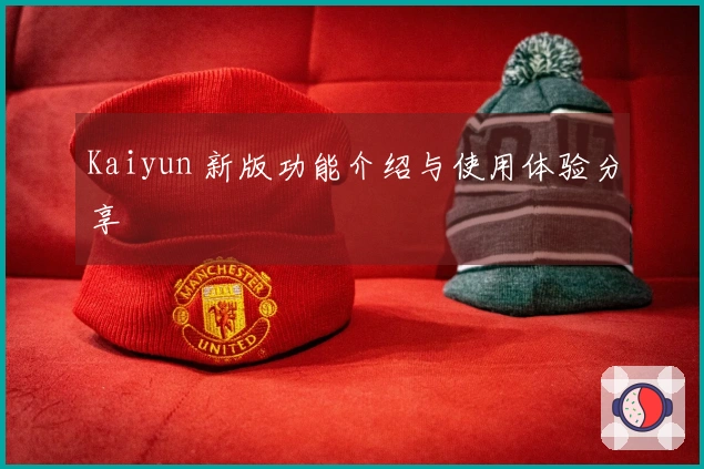 Kaiyun 新版功能介绍与使用体验分享